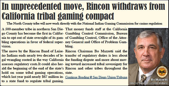 Rincon withdraws from California tribal gaming compact  The North County tribe will now work directly with the National Indian Gaming Commission for casino regulation     A 500-member tribe in northern San Diego County has become the first in California to opt out of state oversight of its gambling operations in favor of federal supervision.  The move by the Rincon Band of Luiseño Indians ends nearly two decades of legal wrangling rooted in the way California assesses regulatory costs.It could also herald the beginning of the end of the state’s hold on some tribal gaming operations, which last year paid nearly $67 million into a state fund to regulate tribal gaming. 